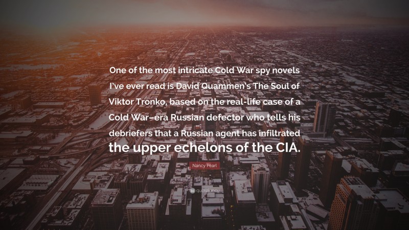 Nancy Pearl Quote: “One of the most intricate Cold War spy novels I’ve ever read is David Quammen’s The Soul of Viktor Tronko, based on the real-life case of a Cold War–era Russian defector who tells his debriefers that a Russian agent has infiltrated the upper echelons of the CIA.”