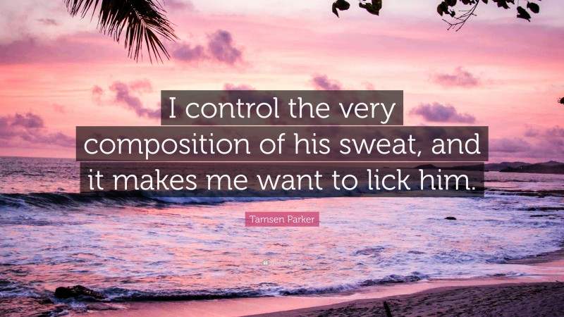 Tamsen Parker Quote: “I control the very composition of his sweat, and it makes me want to lick him.”