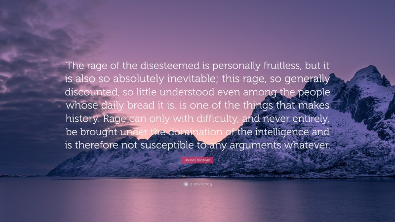 James Baldwin Quote: “The rage of the disesteemed is personally fruitless, but it is also so absolutely inevitable; this rage, so generally discounted, so little understood even among the people whose daily bread it is, is one of the things that makes history. Rage can only with difficulty, and never entirely, be brought under the domination of the intelligence and is therefore not susceptible to any arguments whatever.”