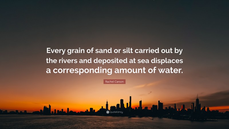 Rachel Carson Quote: “Every grain of sand or silt carried out by the rivers and deposited at sea displaces a corresponding amount of water.”