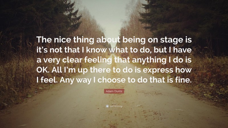 Adam Duritz Quote: “The nice thing about being on stage is it’s not that I know what to do, but I have a very clear feeling that anything I do is OK. All I’m up there to do is express how I feel. Any way I choose to do that is fine.”