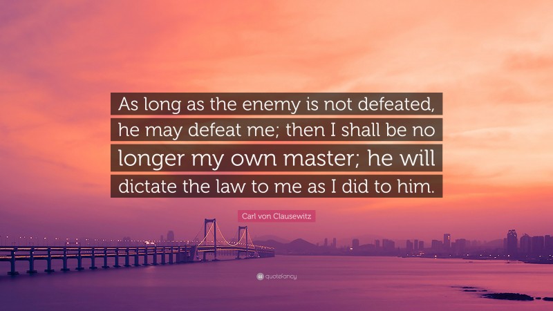 Carl von Clausewitz Quote: “As long as the enemy is not defeated, he may defeat me; then I shall be no longer my own master; he will dictate the law to me as I did to him.”