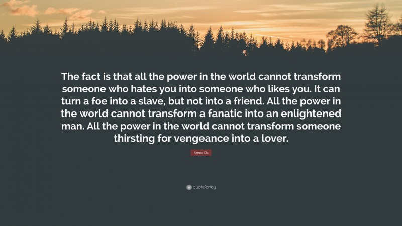 Amos Oz Quote: “The fact is that all the power in the world cannot transform someone who hates you into someone who likes you. It can turn a foe into a slave, but not into a friend. All the power in the world cannot transform a fanatic into an enlightened man. All the power in the world cannot transform someone thirsting for vengeance into a lover.”
