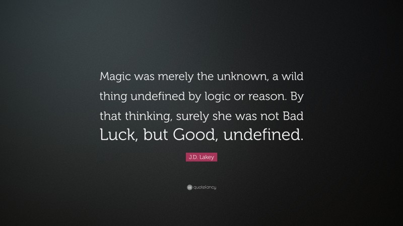 J.D. Lakey Quote: “Magic was merely the unknown, a wild thing undefined by logic or reason. By that thinking, surely she was not Bad Luck, but Good, undefined.”