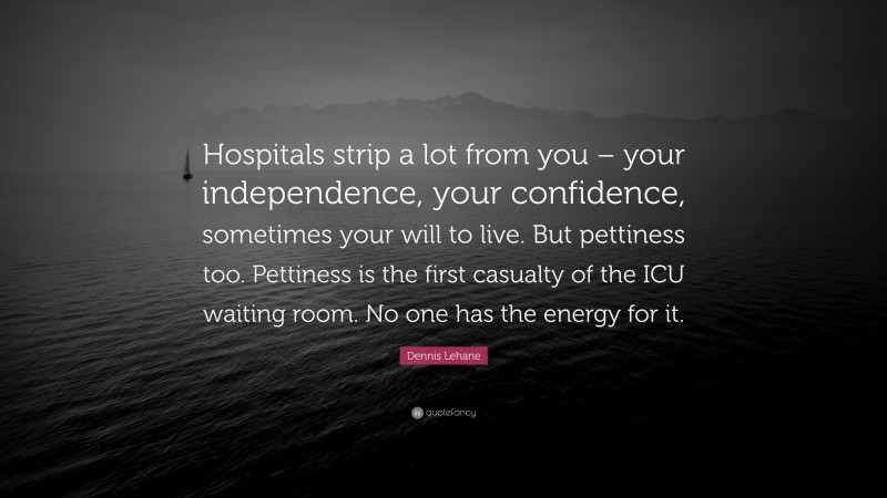 Dennis Lehane Quote: “Hospitals strip a lot from you – your independence, your confidence, sometimes your will to live. But pettiness too. Pettiness is the first casualty of the ICU waiting room. No one has the energy for it.”