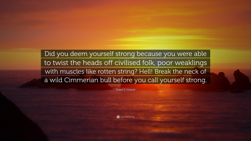Robert E. Howard Quote: “Did you deem yourself strong because you were able to twist the heads off civilised folk, poor weaklings with muscles like rotten string? Hell! Break the neck of a wild Cimmerian bull before you call yourself strong.”