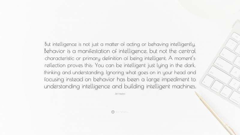 Jeff Hawkins Quote: “But intelligence is not just a matter of acting or behaving intelligently. Behavior is a manifestation of intelligence, but not the central characteristic or primary definition of being intelligent. A moment’s reflection proves this: You can be intelligent just lying in the dark, thinking and understanding. Ignoring what goes on in your head and focusing instead on behavior has been a large impediment to understanding intelligence and building intelligent machines.”