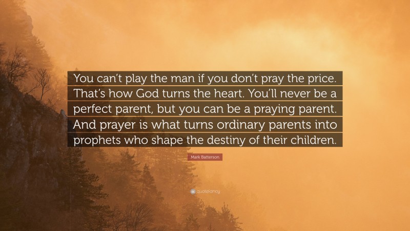 Mark Batterson Quote: “You can’t play the man if you don’t pray the price. That’s how God turns the heart. You’ll never be a perfect parent, but you can be a praying parent. And prayer is what turns ordinary parents into prophets who shape the destiny of their children.”