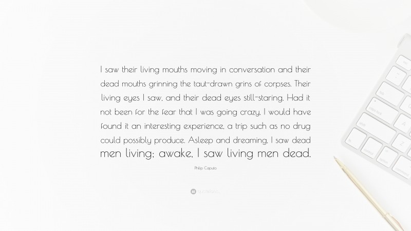 Philip Caputo Quote: “I saw their living mouths moving in conversation and their dead mouths grinning the taut-drawn grins of corpses. Their living eyes I saw, and their dead eyes still-staring. Had it not been for the fear that I was going crazy, I would have found it an interesting experience, a trip such as no drug could possibly produce. Asleep and dreaming, I saw dead men living; awake, I saw living men dead.”