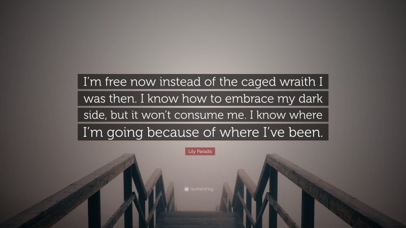 Lily Paradis Quote: “I’m free now instead of the caged wraith I was then. I know how to embrace my dark side, but it won’t consume me. I know where I’m going because of where I’ve been.”