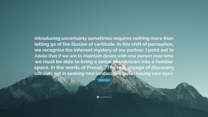 Esther Perel Quote: “Introducing uncertainty sometimes requires nothing more than letting go of the illusion of certitude. In this shift of perception, we recognize the inherent mystery of our partner. I point out to Adele that if we are to maintain desire with one person over time we must be able to bring a sense of unknown into a familiar space. In the words of Proust, “The real voyage of discovery consists not in seeking new landscapes but in having new eyes.”