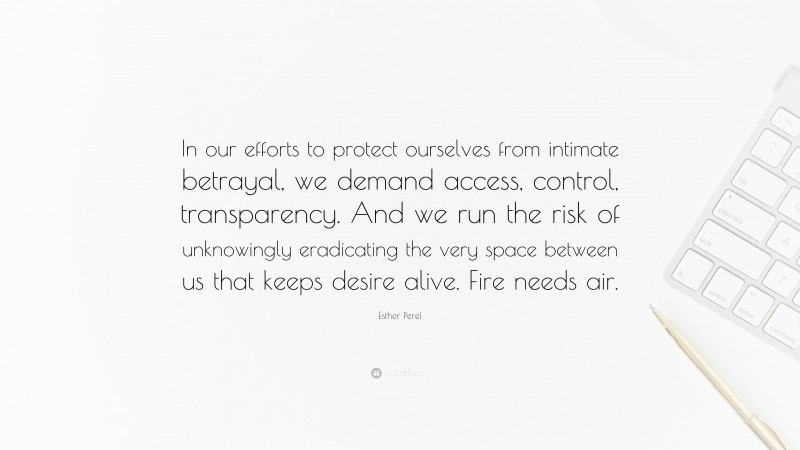 Esther Perel Quote: “In our efforts to protect ourselves from intimate betrayal, we demand access, control, transparency. And we run the risk of unknowingly eradicating the very space between us that keeps desire alive. Fire needs air.”