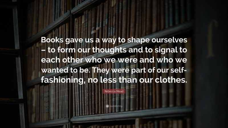 Rebecca Mead Quote: “Books gave us a way to shape ourselves – to form our thoughts and to signal to each other who we were and who we wanted to be. They were part of our self-fashioning, no less than our clothes.”