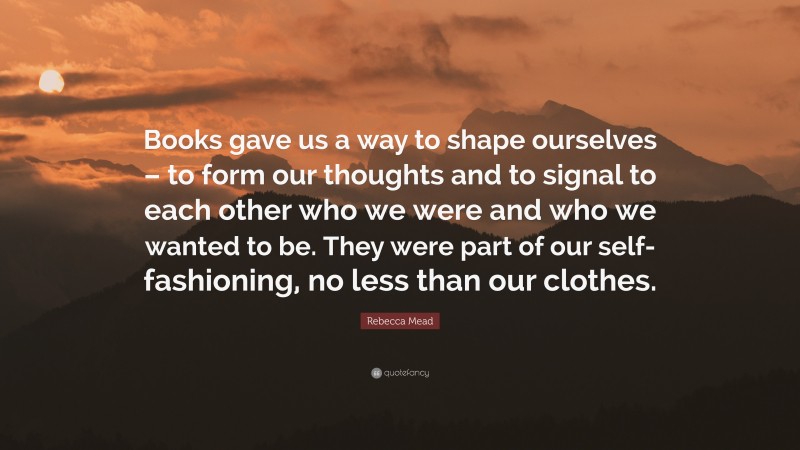 Rebecca Mead Quote: “Books gave us a way to shape ourselves – to form our thoughts and to signal to each other who we were and who we wanted to be. They were part of our self-fashioning, no less than our clothes.”