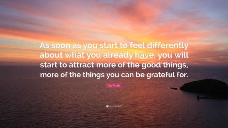 Joe Vitale Quote: “As soon as you start to feel differently about what you already have, you will start to attract more of the good things, more of the things you can be grateful for.”