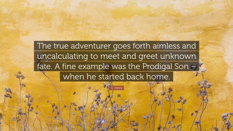 O. Henry Quote: “The true adventurer goes forth aimless and uncalculating to meet and greet unknown fate. A fine example was the Prodigal Son – when he started back home.”