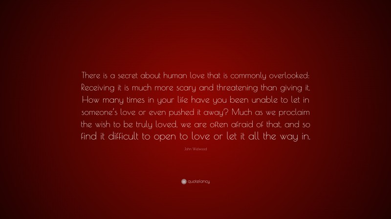 John Welwood Quote: “There is a secret about human love that is commonly overlooked: Receiving it is much more scary and threatening than giving it. How many times in your life have you been unable to let in someone’s love or even pushed it away? Much as we proclaim the wish to be truly loved, we are often afraid of that, and so find it difficult to open to love or let it all the way in.”