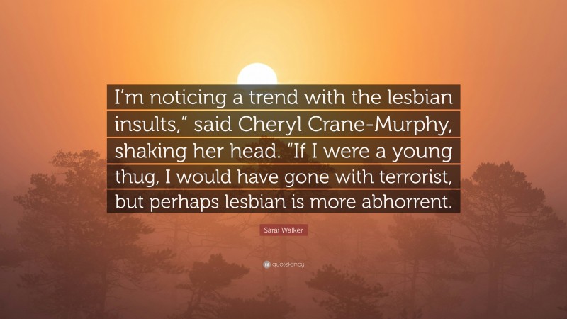 Sarai Walker Quote: “I’m noticing a trend with the lesbian insults,” said Cheryl Crane-Murphy, shaking her head. “If I were a young thug, I would have gone with terrorist, but perhaps lesbian is more abhorrent.”