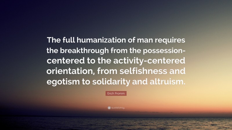 Erich Fromm Quote: “The full humanization of man requires the breakthrough from the possession-centered to the activity-centered orientation, from selfishness and egotism to solidarity and altruism.”