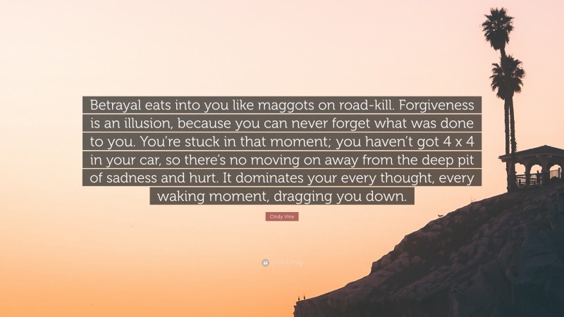 Cindy Vine Quote: “Betrayal eats into you like maggots on road-kill. Forgiveness is an illusion, because you can never forget what was done to you. You’re stuck in that moment; you haven’t got 4 x 4 in your car, so there’s no moving on away from the deep pit of sadness and hurt. It dominates your every thought, every waking moment, dragging you down.”