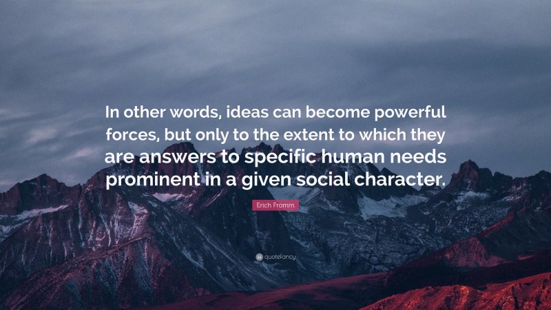 Erich Fromm Quote: “In other words, ideas can become powerful forces, but only to the extent to which they are answers to specific human needs prominent in a given social character.”