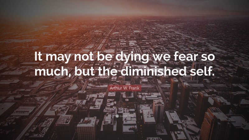 Arthur W. Frank Quote: “It may not be dying we fear so much, but the diminished self.”