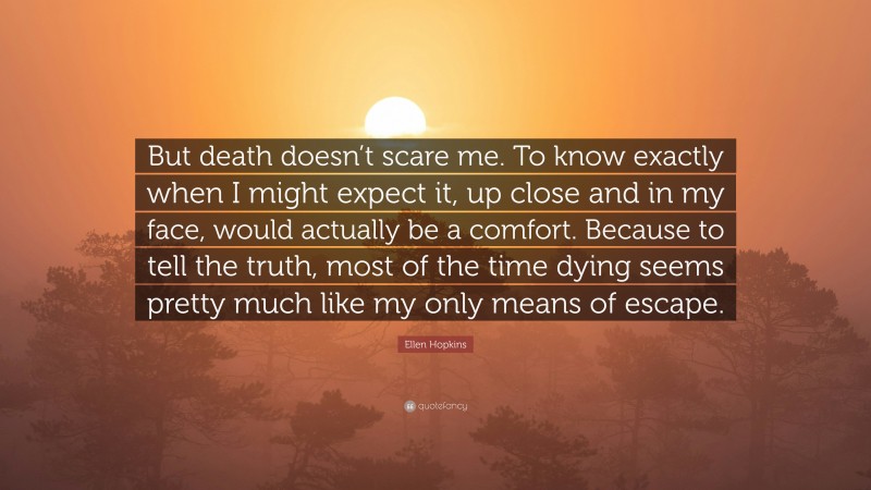 Ellen Hopkins Quote: “But death doesn’t scare me. To know exactly when I might expect it, up close and in my face, would actually be a comfort. Because to tell the truth, most of the time dying seems pretty much like my only means of escape.”