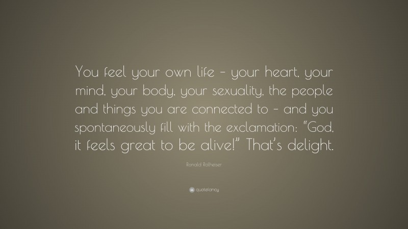 Ronald Rolheiser Quote: “You feel your own life – your heart, your mind, your body, your sexuality, the people and things you are connected to – and you spontaneously fill with the exclamation: “God, it feels great to be alive!” That’s delight.”
