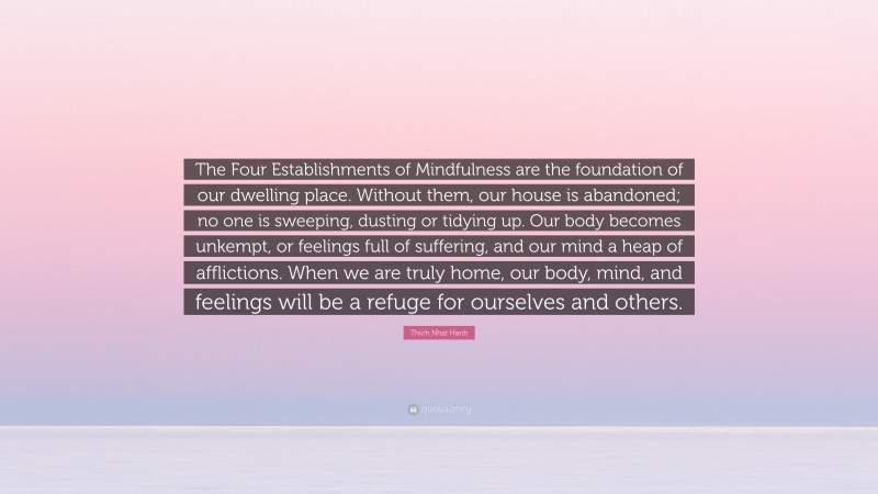 Thich Nhat Hanh Quote: “The Four Establishments of Mindfulness are the foundation of our dwelling place. Without them, our house is abandoned; no one is sweeping, dusting or tidying up. Our body becomes unkempt, or feelings full of suffering, and our mind a heap of afflictions. When we are truly home, our body, mind, and feelings will be a refuge for ourselves and others.”