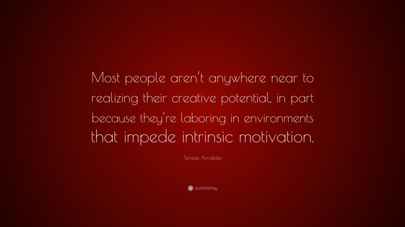 Teresa Amabile Quote: “Most people aren’t anywhere near to realizing their creative potential, in part because they’re laboring in environments that impede intrinsic motivation.”