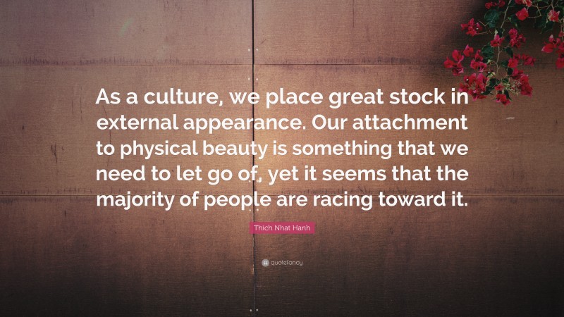 Thich Nhat Hanh Quote: “As a culture, we place great stock in external appearance. Our attachment to physical beauty is something that we need to let go of, yet it seems that the majority of people are racing toward it.”