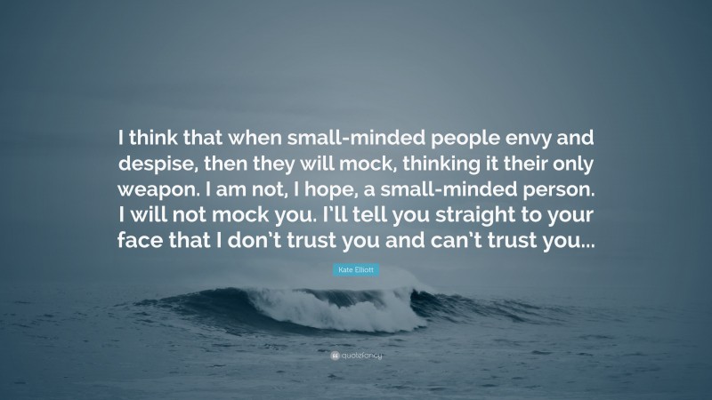 Kate Elliott Quote: “I think that when small-minded people envy and despise, then they will mock, thinking it their only weapon. I am not, I hope, a small-minded person. I will not mock you. I’ll tell you straight to your face that I don’t trust you and can’t trust you...”