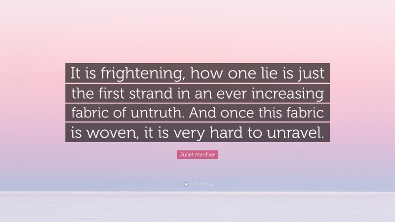Juliet Marillier Quote: “It is frightening, how one lie is just the first strand in an ever increasing fabric of untruth. And once this fabric is woven, it is very hard to unravel.”