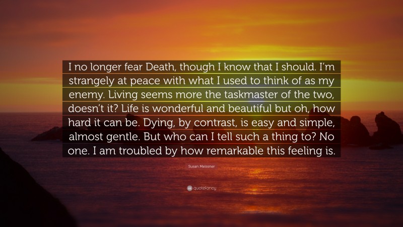 Susan Meissner Quote: “I no longer fear Death, though I know that I should. I’m strangely at peace with what I used to think of as my enemy. Living seems more the taskmaster of the two, doesn’t it? Life is wonderful and beautiful but oh, how hard it can be. Dying, by contrast, is easy and simple, almost gentle. But who can I tell such a thing to? No one. I am troubled by how remarkable this feeling is.”