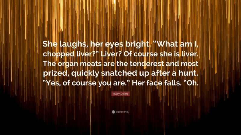 Ruby Dixon Quote: “She laughs, her eyes bright. “What am I, chopped liver?” Liver? Of course she is liver. The organ meats are the tenderest and most prized, quickly snatched up after a hunt. “Yes, of course you are.” Her face falls. “Oh.”