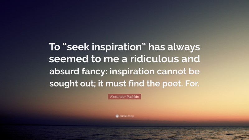 Alexander Pushkin Quote: “To “seek inspiration” has always seemed to me a ridiculous and absurd fancy: inspiration cannot be sought out; it must find the poet. For.”