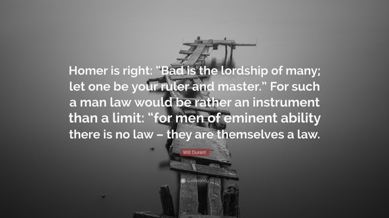 Will Durant Quote: “Homer is right: “Bad is the lordship of many; let one be your ruler and master.” For such a man law would be rather an instrument than a limit: “for men of eminent ability there is no law – they are themselves a law.”