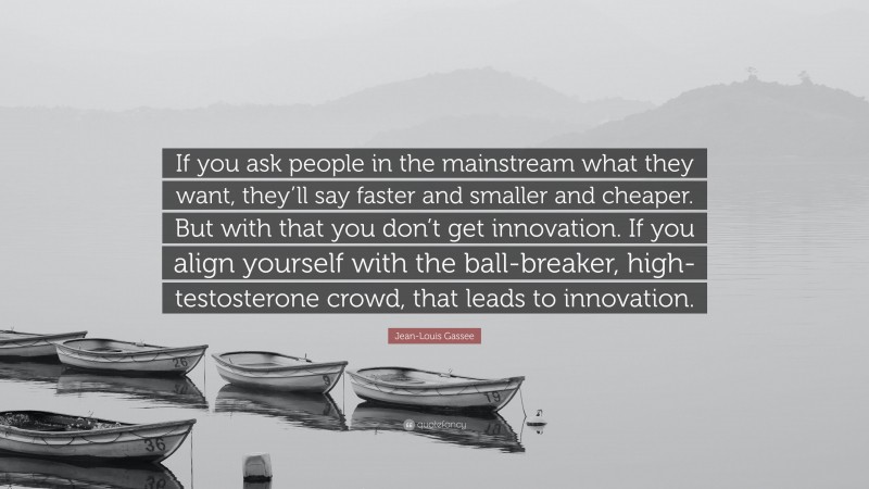 Jean-Louis Gassee Quote: “If you ask people in the mainstream what they want, they’ll say faster and smaller and cheaper. But with that you don’t get innovation. If you align yourself with the ball-breaker, high-testosterone crowd, that leads to innovation.”