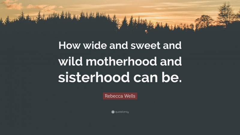 Rebecca Wells Quote: “How wide and sweet and wild motherhood and sisterhood can be.”