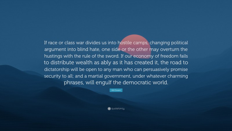 Will Durant Quote: “If race or class war divides us into hostile camps, changing political argument into blind hate, one side or the other may overturn the hustings with the rule of the sword. If our economy of freedom fails to distribute wealth as ably as it has created it, the road to dictatorship will be open to any man who can persuasively promise security to all; and a martial government, under whatever charming phrases, will engulf the democratic world.”
