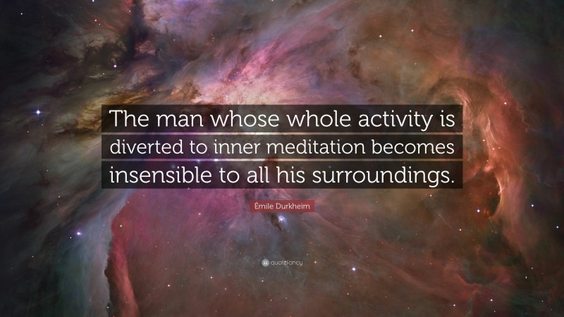 Émile Durkheim Quote: “The man whose whole activity is diverted to inner meditation becomes insensible to all his surroundings.”