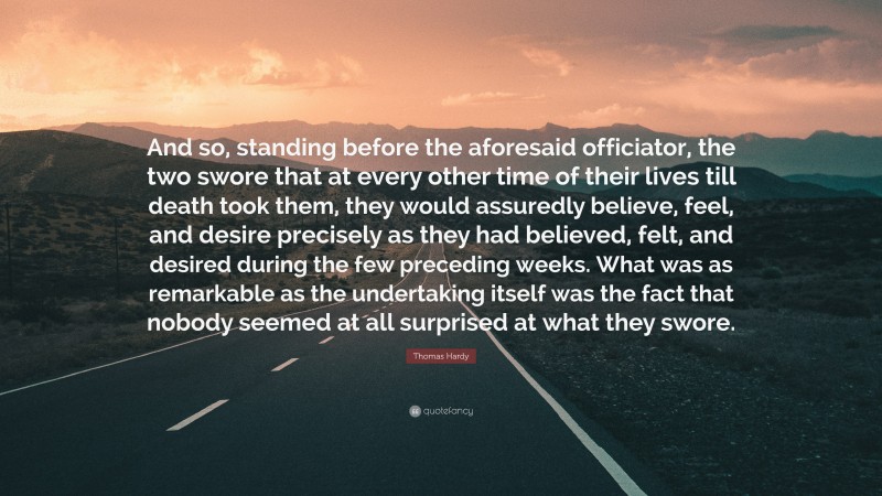 Thomas Hardy Quote: “And so, standing before the aforesaid officiator, the two swore that at every other time of their lives till death took them, they would assuredly believe, feel, and desire precisely as they had believed, felt, and desired during the few preceding weeks. What was as remarkable as the undertaking itself was the fact that nobody seemed at all surprised at what they swore.”