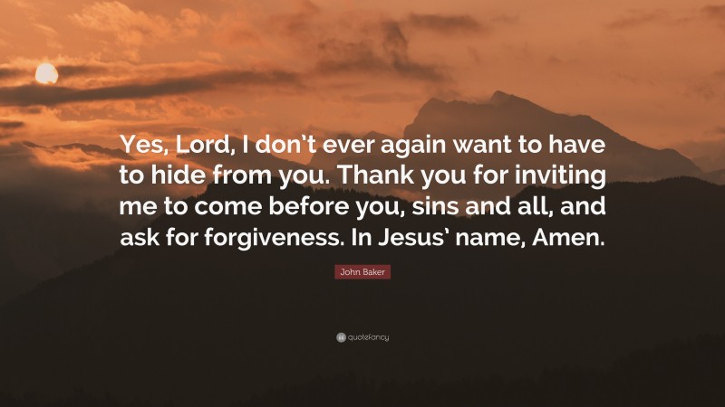 John Baker Quote: “Yes, Lord, I don’t ever again want to have to hide from you. Thank you for inviting me to come before you, sins and all, and ask for forgiveness. In Jesus’ name, Amen.”