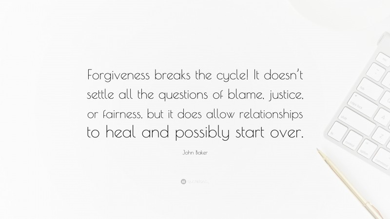 John Baker Quote: “Forgiveness breaks the cycle! It doesn’t settle all the questions of blame, justice, or fairness, but it does allow relationships to heal and possibly start over.”