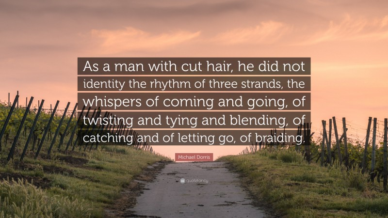 Michael Dorris Quote: “As a man with cut hair, he did not identity the rhythm of three strands, the whispers of coming and going, of twisting and tying and blending, of catching and of letting go, of braiding.”