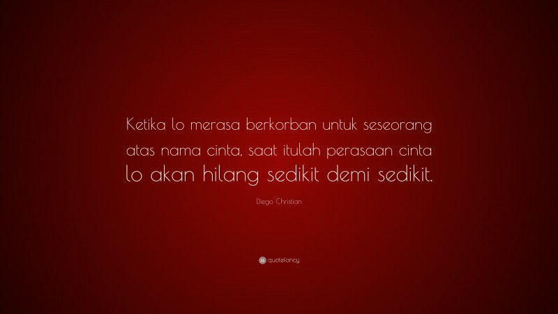 Diego Christian Quote: “Ketika lo merasa berkorban untuk seseorang atas nama cinta, saat itulah perasaan cinta lo akan hilang sedikit demi sedikit.”