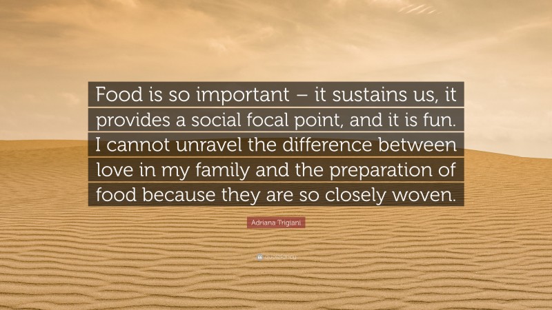 Adriana Trigiani Quote: “Food is so important – it sustains us, it provides a social focal point, and it is fun. I cannot unravel the difference between love in my family and the preparation of food because they are so closely woven.”