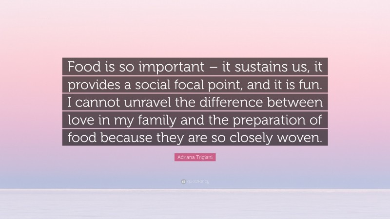 Adriana Trigiani Quote: “Food is so important – it sustains us, it provides a social focal point, and it is fun. I cannot unravel the difference between love in my family and the preparation of food because they are so closely woven.”
