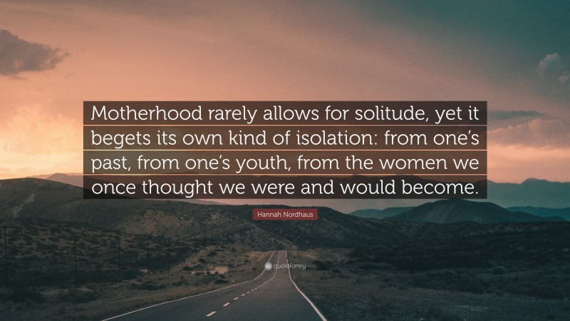 Hannah Nordhaus Quote: “Motherhood rarely allows for solitude, yet it begets its own kind of isolation: from one’s past, from one’s youth, from the women we once thought we were and would become.”