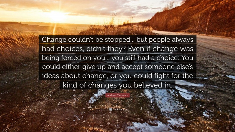 Andrew Clements Quote: “Change couldn’t be stopped... but people always had choices, didn’t they? Even if change was being forced on you... you still had a choice: You could either give up and accept someone else’s ideas about change, or you could fight for the kind of changes you believed in.”
